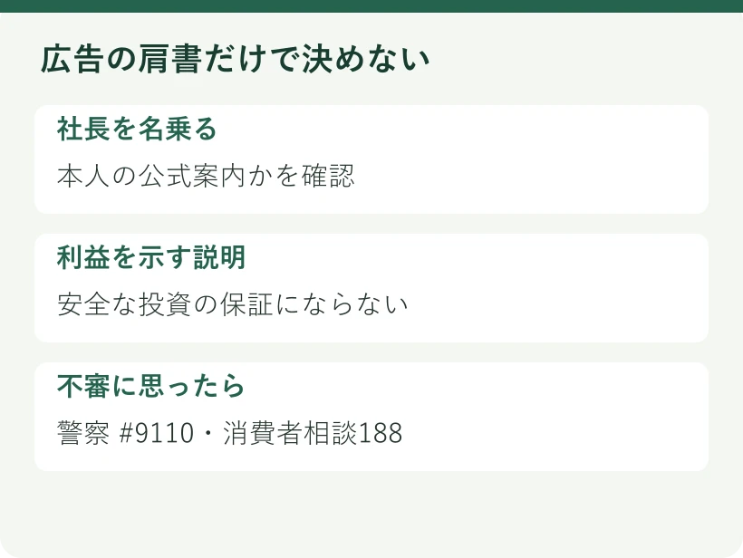 広告の肩書だけで決めない。社長を名乗る:本人の公式案内かを確認。利益を示す説明:安全な投資の保証にならない。不審に思ったら:警察 #9110・消費者相談188
