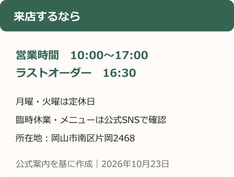 来店するなら。営業時間　10:00〜17:00。ラストオーダー　16:30。月曜・火曜は定休日。臨時休業・メニューは公式SNSで確認。所在地：岡山市南区片岡2468