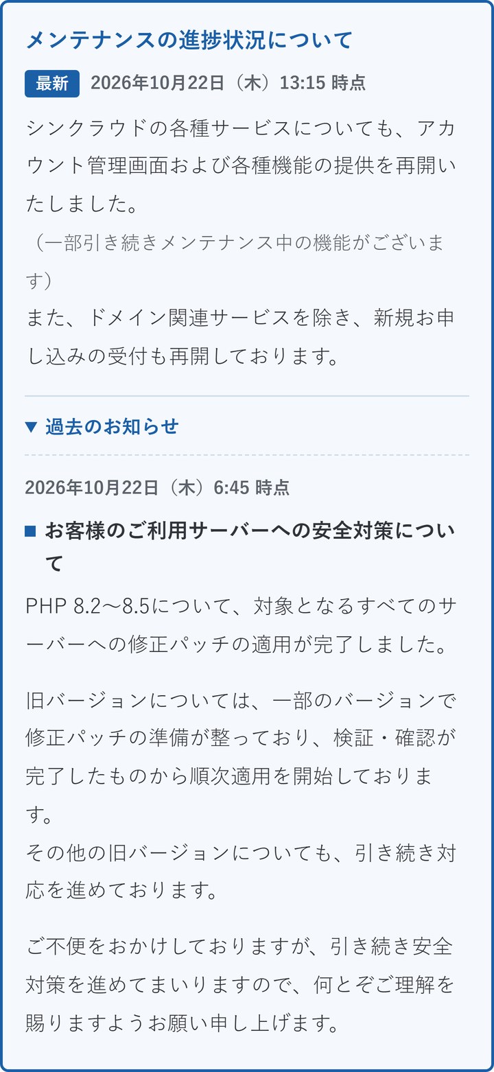 エックスサーバーの臨時のお知らせ。6時45分の時点で、PHP 8.2〜8.5は対象のすべてのサーバーへの修正パッチの適用が完了、旧バージョンは順次適用中と書かれている